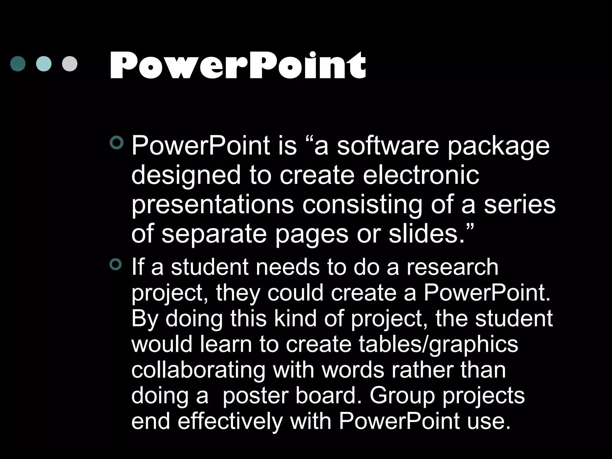 PowerPoint




PowerPoint is “a software package
designed to create electronic
presentations consisting of a series
of separate pages or slides.”
If a student needs to do a research
project, they could create a PowerPoint.
By doing this kind of project, the student
would learn to create tables/graphics
collaborating with words rather than
doing a poster board. Group projects
end effectively with PowerPoint use.

 