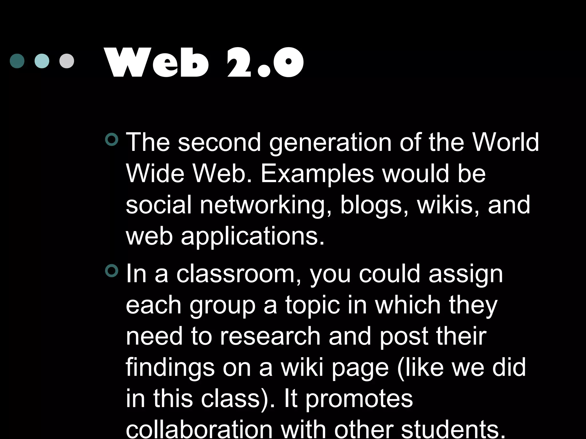 Web 2.0
The second generation of the World
Wide Web. Examples would be
social networking, blogs, wikis, and
web applications.
 In a classroom, you could assign
each group a topic in which they
need to research and post their
findings on a wiki page (like we did
in this class). It promotes
collaboration with other students.


 