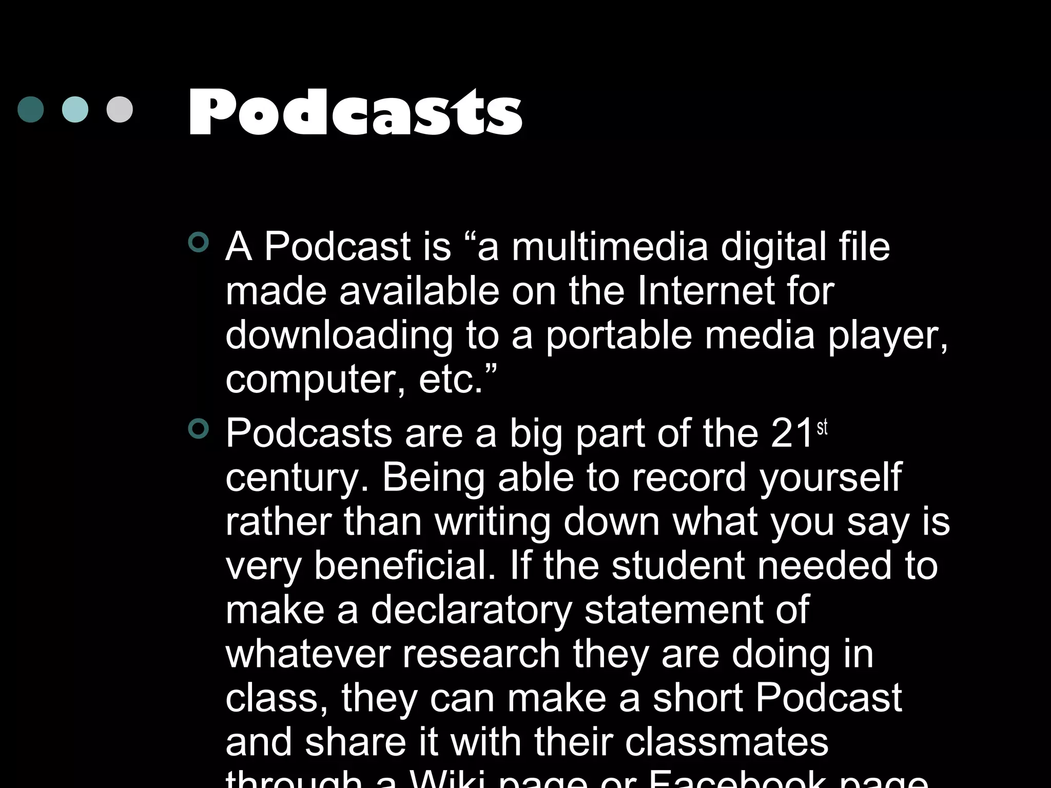 Podcasts




A Podcast is “a multimedia digital file
made available on the Internet for
downloading to a portable media player,
computer, etc.”
Podcasts are a big part of the 21st
century. Being able to record yourself
rather than writing down what you say is
very beneficial. If the student needed to
make a declaratory statement of
whatever research they are doing in
class, they can make a short Podcast
and share it with their classmates

 