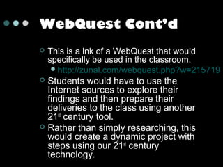 WebQuest Cont’d


This is a lnk of a WebQuest that would
specifically be used in the classroom.
 http://zunal.com/webquest.php?w=215719

Students would have to use the
Internet sources to explore their
findings and then prepare their
deliveries to the class using another
21st century tool.
 Rather than simply researching, this
would create a dynamic project with
steps using our 21st century
technology.


 