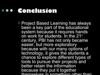 Conclusion


Project Based Learning has always
been a key part of the educational
system because it requires hands
on work for students. In the 21 st
century, PBI has not only became
easier, but more exploratory
because with our many options of
technology, it gives the students a
chance to explore different types of
tools to pursue their projects and
better retain the information
because they put it together

 