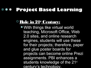 Project Based Learning
 Role

in 21st Century:

With

things like virtual world
teaching, Microsoft Office, Web
2.0 sites, and online research
engines, students will use these
for their projects; therefore, paper
and glue poster boards for
projects can become online Prezi
assignments. PBI enhances a
students knowledge of the 21st
century’s technology.

 
