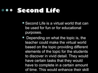 Second Life
 Second

Life is a virtual world that can
be used for fun or for educational
purposes.
 Depending on what the topic is, the
teacher could make the virtual world
based on the topic providing different
elements of the topic for the students
to discover in vivid detail. They would
have certain tasks that they would
have to complete in a certain amount
of time. This would enhance their skill

 