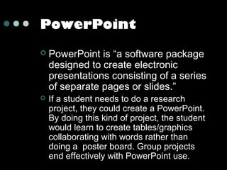 PowerPoint




PowerPoint is “a software package
designed to create electronic
presentations consisting of a series
of separate pages or slides.”
If a student needs to do a research
project, they could create a PowerPoint.
By doing this kind of project, the student
would learn to create tables/graphics
collaborating with words rather than
doing a poster board. Group projects
end effectively with PowerPoint use.

 