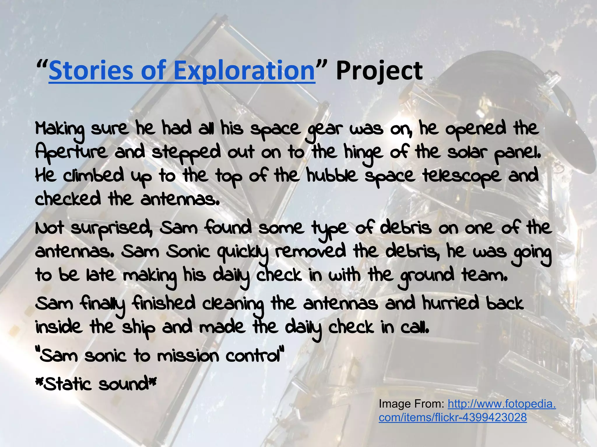 Making sure he had all his space gear was on, he opened the
Aperture and stepped out on to the hinge of the solar panel.
He climbed up to the top of the hubble space telescope and
checked the antennas.
Not surprised, Sam found some type of debris on one of the
antennas. Sam Sonic quickly removed the debris, he was going
to be late making his daily check in with the ground team.
Sam finally finished cleaning the antennas and hurried back
inside the ship and made the daily check in call.
“Sam sonic to mission control”
*Static sound*
Image From: http://www.fotopedia.
com/items/flickr-4399423028
 