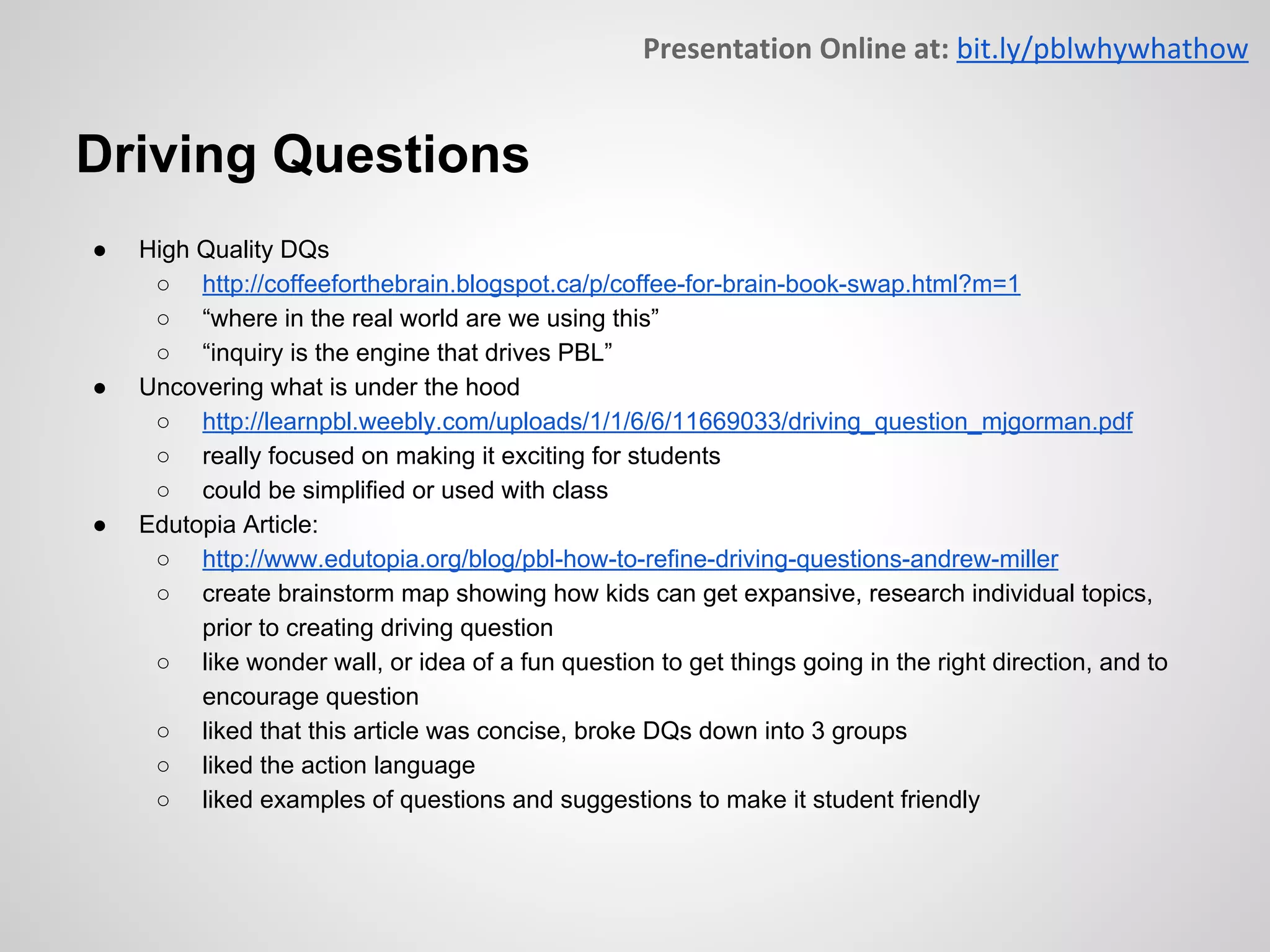 Driving Questions
● High Quality DQs
○ http://coffeeforthebrain.blogspot.ca/p/coffee-for-brain-book-swap.html?m=1
○ “where in the real world are we using this”
○ “inquiry is the engine that drives PBL”
● Uncovering what is under the hood
○ http://learnpbl.weebly.com/uploads/1/1/6/6/11669033/driving_question_mjgorman.pdf
○ really focused on making it exciting for students
○ could be simplified or used with class
● Edutopia Article:
○ http://www.edutopia.org/blog/pbl-how-to-refine-driving-questions-andrew-miller
○ create brainstorm map showing how kids can get expansive, research individual topics,
prior to creating driving question
○ like wonder wall, or idea of a fun question to get things going in the right direction, and to
encourage question
○ liked that this article was concise, broke DQs down into 3 groups
○ liked the action language
○ liked examples of questions and suggestions to make it student friendly
 