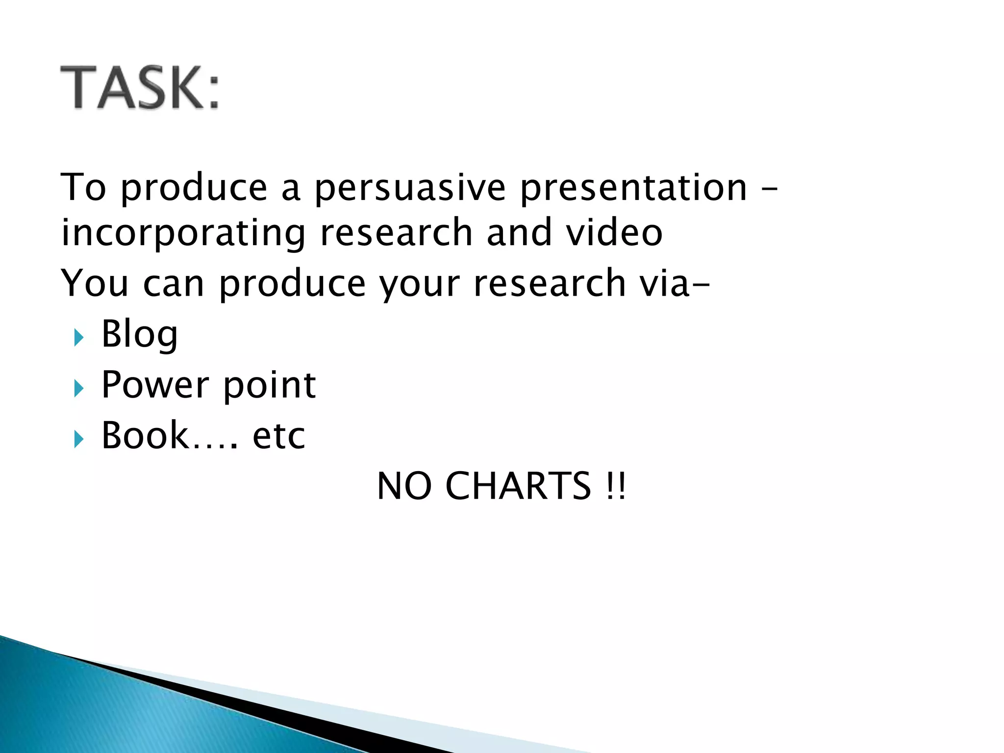 To produce a persuasive presentation –
incorporating research and video
You can produce your research via-
 Blog
 Power point
 Book…. etc
NO CHARTS !!
 
