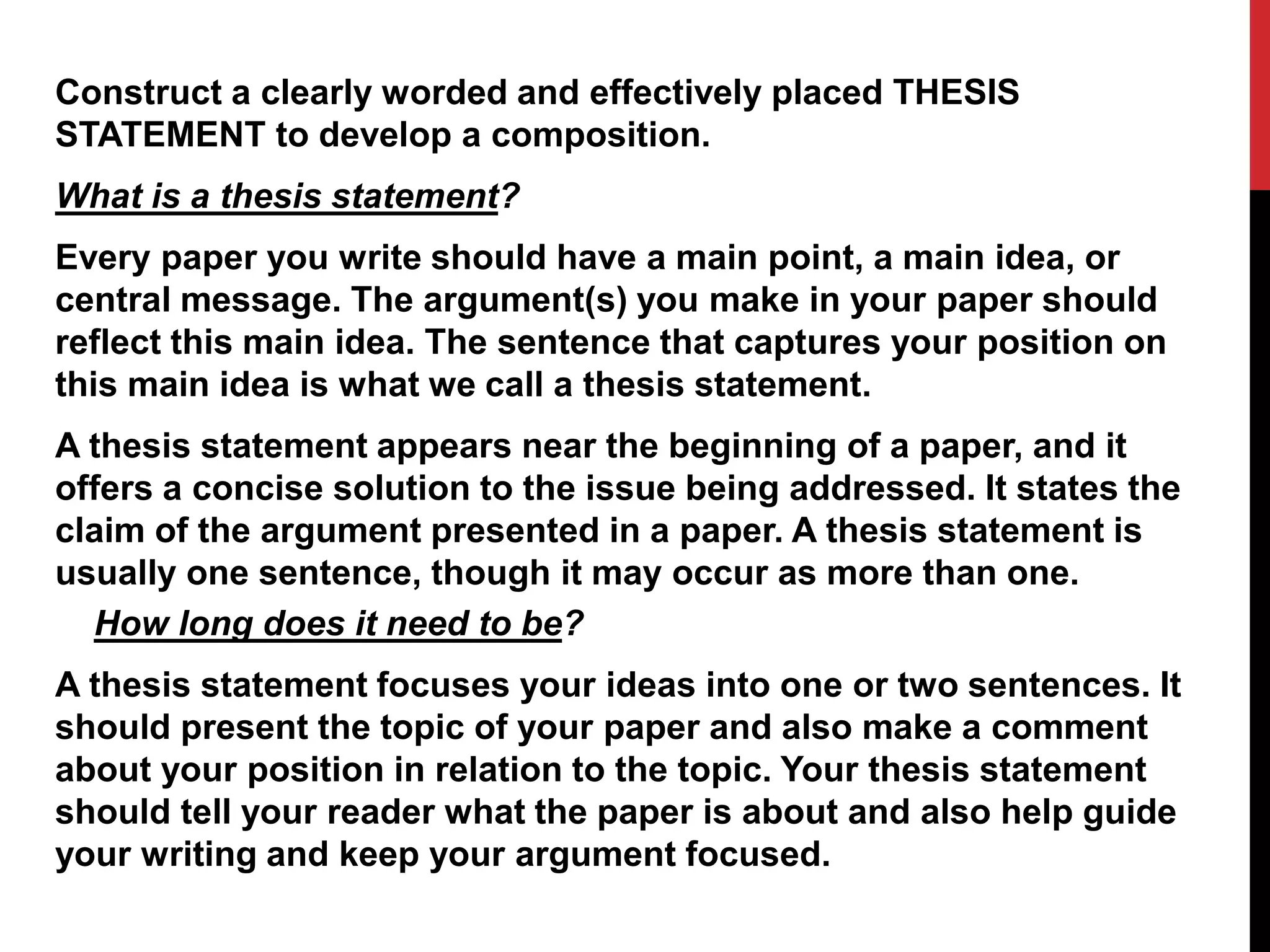 Construct a clearly worded and effectively placed THESIS
STATEMENT to develop a composition.
What is a thesis statement?
Every paper you write should have a main point, a main idea, or
central message. The argument(s) you make in your paper should
reflect this main idea. The sentence that captures your position on
this main idea is what we call a thesis statement.
A thesis statement appears near the beginning of a paper, and it
offers a concise solution to the issue being addressed. It states the
claim of the argument presented in a paper. A thesis statement is
usually one sentence, though it may occur as more than one.
How long does it need to be?
A thesis statement focuses your ideas into one or two sentences. It
should present the topic of your paper and also make a comment
about your position in relation to the topic. Your thesis statement
should tell your reader what the paper is about and also help guide
your writing and keep your argument focused.
 