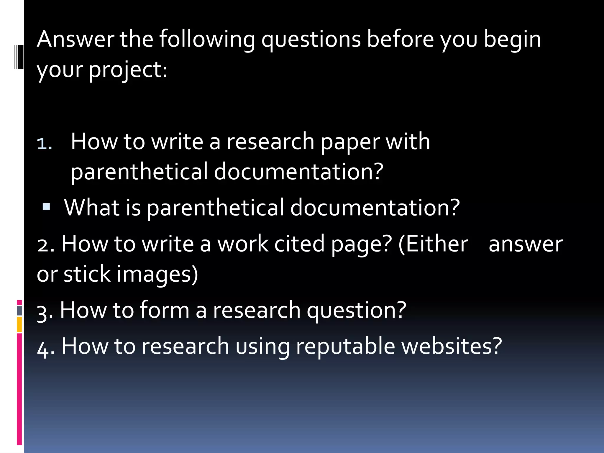 Answer the following questions before you begin
your project:
1. How to write a research paper with
parenthetical documentation?
 What is parenthetical documentation?
2. How to write a work cited page? (Either answer
or stick images)
3. How to form a research question?
4. How to research using reputable websites?
 