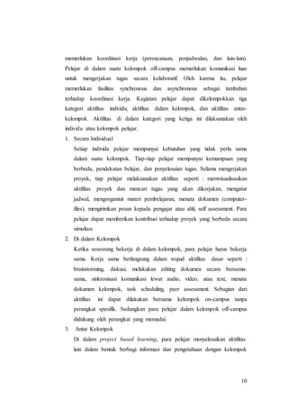 memerlukan koordinasi kerja (perencanaan, penjadwalan, dan lain-lain). 
Pelajar di dalam suatu kelompok off-campus memerlukan komunikasi luas 
untuk mengerjakan tugas secara kolaboratif. Oleh karena itu, pelajar 
memerlukan fasilitas synchronous dan asynchronous sebagai tambahan 
terhadap koordinasi kerja. Kegiatan pelajar dapat dikelompokkan tiga 
kategori aktifitas individu, aktifitas dalam kelompok, dan aktifitas antar-kelompok. 
Aktifitas di dalam kategori yang ketiga ini dilaksanakan oleh 
10 
individu atau kelompok pelajar. 
1. Secara Individual 
Setiap individu pelajar mempunyai kebutuhan yang tidak perlu sama 
dalam suatu kelompok. Tiap-tiap pelajar mempunyai kemampuan yang 
berbeda, pendekatan belajar, dan penyelesaian tugas. Selama mengerjakan 
proyek, tiap pelajar melaksanakan aktifitas seperti : memvisualisasikan 
aktifitas proyek dan mencari tugas yang akan dikerjakan, mengatur 
jadwal, mengorganisir materi pembelajaran, menata dokumen (computer-files), 
mengirimkan pesan kepada pengajar atau ahli, self assessment. Para 
pelajar dapat memberikan kontribusi terhadap proyek yang berbeda secara 
simultan. 
2. Di dalam Kelompok 
Ketika seseorang bekerja di dalam kelompok, para pelajar harus bekerja 
sama. Kerja sama berlangsung dalam wujud aktifitas dasar seperti : 
brainstorming, diskusi, melakukan editing dokumen secara bersama-sama, 
sinkronisasi komunikasi lewat audio, video, atau text, menata 
dokumen kelompok, task scheduling, peer assessment. Sebagian dari 
aktifitas ini dapat dilakukan bersama kelompok on-campus tanpa 
perangkat spesifik. Sedangkan para pelajar dalam kelompok off-campus 
didukung oleh perangkat yang memadai. 
3. Antar Kelompok 
Di dalam project based learning, para pelajar menyelesaikan aktifitas 
lain dalam bentuk berbagi informasi dan pengetahuan dengan kelompok 
 