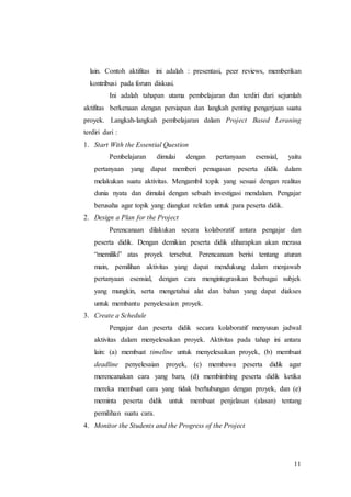 lain. Contoh aktifitas ini adalah : presentasi, peer reviews, memberikan 
kontribusi pada forum diskusi. 
Ini adalah tahapan utama pembelajaran dan terdiri dari sejumlah 
aktifitas berkenaan dengan persiapan dan langkah penting pengerjaan suatu 
proyek. Langkah-langkah pembelajaran dalam Project Based Leraning 
terdiri dari : 
1. Start With the Essential Question 
Pembelajaran dimulai dengan pertanyaan esensial, yaitu 
pertanyaan yang dapat memberi penugasan peserta didik dalam 
melakukan suatu aktivitas. Mengambil topik yang sesuai dengan realitas 
dunia nyata dan dimulai dengan sebuah investigasi mendalam. Pengajar 
berusaha agar topik yang diangkat relefan untuk para peserta didik. 
11 
2. Design a Plan for the Project 
Perencanaan dilakukan secara kolaboratif antara pengajar dan 
peserta didik. Dengan demikian peserta didik diharapkan akan merasa 
“memiliki” atas proyek tersebut. Perencanaan berisi tentang aturan 
main, pemilihan aktivitas yang dapat mendukung dalam menjawab 
pertanyaan esensial, dengan cara mengintegrasikan berbagai subjek 
yang mungkin, serta mengetahui alat dan bahan yang dapat diakses 
untuk membantu penyelesaian proyek. 
3. Create a Schedule 
Pengajar dan peserta didik secara kolaboratif menyusun jadwal 
aktivitas dalam menyelesaikan proyek. Aktivitas pada tahap ini antara 
lain: (a) membuat timeline untuk menyelesaikan proyek, (b) membuat 
deadline penyelesaian proyek, (c) membawa peserta didik agar 
merencanakan cara yang baru, (d) membimbing peserta didik ketika 
mereka membuat cara yang tidak berhubungan dengan proyek, dan (e) 
meminta peserta didik untuk membuat penjelasan (alasan) tentang 
pemilihan suatu cara. 
4. Monitor the Students and the Progress of the Project 
 