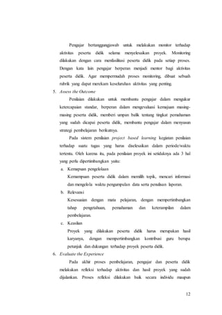 Pengajar bertanggungjawab untuk melakukan monitor terhadap 
aktivitas peserta didik selama menyelesaikan proyek. Monitoring 
dilakukan dengan cara menfasilitasi peserta didik pada setiap proses. 
Dengan kata lain pengajar berperan menjadi mentor bagi aktivitas 
peserta didik. Agar mempermudah proses monitoring, dibuat sebuah 
rubrik yang dapat merekam keseluruhan aktivitas yang penting. 
12 
5. Assess the Outcome 
Penilaian dilakukan untuk membantu pengajar dalam mengukur 
ketercapaian standar, berperan dalam mengevaluasi kemajuan masing-masing 
peserta didik, memberi umpan balik tentang tingkat pemahaman 
yang sudah dicapai peserta didik, membantu pengajar dalam menyusun 
strategi pembelajaran berikutnya. 
Pada sistem penilaian project based learning kegiatan penilaian 
terhadap suatu tugas yang harus diselesaikan dalam periode/waktu 
tertentu. Oleh karena itu, pada penilaian proyek ini setidaknya ada 3 hal 
yang perlu dipertimbangkan yaitu: 
a. Kemapuan pengelolaan 
Kemampuan peserta didik dalam memilih topik, mencari informasi 
dan mengelola waktu pengumpulan data serta penulisan laporan. 
b. Relevansi 
Kesesuaian dengan mata pelajaran, dengan mempertimbangkan 
tahap pengetahuan, pemahaman dan keterampilan dalam 
pembelajaran. 
c. Keaslian 
Proyek yang dilakukan peserta didik harus merupakan hasil 
karyanya, dengan mempertimbangkan kontribusi guru berupa 
petunjuk dan dukungan terhadap proyek peserta didik. 
6. Evaluate the Experience 
Pada akhir proses pembelajaran, pengajar dan peserta didik 
melakukan refleksi terhadap aktivitas dan hasil proyek yang sudah 
dijalankan. Proses refleksi dilakukan baik secara individu maupun 
 