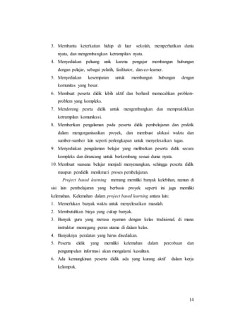 3. Membantu keterkaitan hidup di luar sekolah, memperhatikan dunia 
14 
nyata, dan mengembangkan ketrampilan nyata. 
4. Menyediakan peluang unik karena pengajar membangun hubungan 
dengan pelajar, sebagai pelatih, fasilitator, dan co-learner. 
5. Menyediakan kesempatan untuk membangun hubungan dengan 
komunitas yang besar. 
6. Membuat peserta didik lebih aktif dan berhasil memecahkan problem-problem 
yang kompleks. 
7. Mendorong pesrta didik untuk mengembangkan dan mempraktikkan 
ketrampilan komunikasi. 
8. Memberikan pengalaman pada peserta didik pembelajaran dan praktik 
dalam mengorganisasikan proyek, dan membuat alokasi waktu dan 
sumber-sumber lain seperti perlengkapan untuk menyelesaikan tugas. 
9. Menyediakan pengalaman belajar yang melibatkan peserta didik secara 
kompleks dan dirancang untuk berkembang sesuai dunia nyata. 
10. Membuat suasana belajar menjadi menyenangkan, sehingga peserta didik 
maupun pendidik menikmati proses pembelajaran. 
Project based learning memang memiliki banyak kelebihan, namun di 
sisi lain pembelajaran yang berbasis proyek seperti ini juga memiliki 
kelemahan. Kelemahan dalam project based learning antara lain: 
1. Memerlukan banyak waktu untuk menyelesaikan masalah. 
2. Membutuhkan biaya yang cukup banyak. 
3. Banyak guru yang merasa nyaman dengan kelas tradisional, di mana 
instruktur memegang peran utama di dalam kelas. 
4. Banyaknya peralatan yang harus disediakan. 
5. Peserta didik yang memiliki kelemahan dalam percobaan dan 
pengumpulan informasi akan mengalami kesulitan. 
6. Ada kemungkinan peserta didik ada yang kurang aktif dalam kerja 
kelompok. 
 