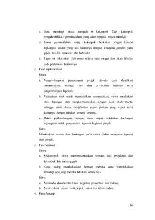 c. Guru membagi siswa menjadi 6 kelompok Tiap kelompok 
16 
mengidentifikasi permasalahan yang akan menjadi projek mereka; 
d. Fokus permasalahan setiap kelompok berkaitan dengan kondisi 
lingkungan sekitar yang ada kaitannya dengan fenomena geosfer, yaitu 
gejala litosfer, atmosfer dan hidrosfer. 
e. Tugas ini dikerjakan oleh siswa selama satu minggu dan akan dibahas 
pada pertemuan berikutnya. 
2. Fase Implementasi 
Siswa: 
a. Mengembangkan perencanaan projek, dimulai dari identifikasi 
permasalahan, strategi riset dan pemecahan masalah serta 
pengembangan laporan; 
b. Melakukan riset untuk memecahkan permasalahan; siswa melakukan 
studi lapangan dan mengkomparasikan dengan hasil studi teoritis 
sehingga siswa dapat menjelaskan ragam praksis yang terjadi serta 
kaitannya dengan rujukan teoretis tertentu. 
c. Dalam perkembangan risetnya, siswa dapat melakukan bimbingan 
terprogram untuk penyusunan laporan kegiatan projek. 
Guru: 
Memberikan arahan dan bimbingan pada siswa dalam menyusun laporan 
riset projek. 
3. Fase Seminar 
Siswa: 
a. Sekelompok siswa mempresentasikan temuan dari projeknya dan 
kelompok lain menanggapi. 
b. Siswa saling mendiskusikan temuan mereka serta merefleksikan 
terhadap apa yang mereka lakukan sehari-hari. 
Guru: 
a. Memandu dan memfasilitasi kegiatan presentasi dan diskusi. 
b. Memberikan umpan balik, input, saran dan rekomendasi. 
4. Fase Penutup 
 