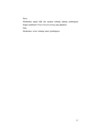 Siswa: 
Memberikan umpan balik dan masukan terhadap jalannya pembelajaran 
dengan pendekatan Project-based Learning yang digunakan. 
Guru: 
Memberikan review terhadap materi pembelajaran. 
17 
 