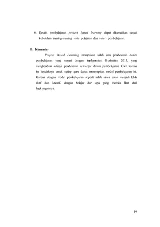 6. Desain pembelajaran project based learning dapat disesuaikan sesuai 
19 
kebutuhan masing-masing mata pelajaran dan materi pembelajaran. 
B. Komentar 
Project Based Learning merupakan salah satu pendekatan dalam 
pembelajaran yang sesuai dengan implementasi Kurikulum 2013, yang 
menghendaki adanya pendekatan scientific dalam pembelajaran. Oleh karena 
itu hendaknya untuk setiap guru dapat menerapkan model pembelajaran ini. 
Karena dengan model pembelajaran seperti inilah siswa akan menjadi lebih 
aktif dan kreatif, dengan belajar dari apa yang mereka lihat dari 
lingkungannya. 
 