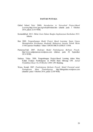 20 
DAFTAR PUSTAKA 
Global School Net.( 2000). Introduction to Networked Project-Based 
Learning.http://www.gsn.org/web/pbl/whatis.htm (diuduh pada 1 Oktober 
2014, pukul 22:10 WIB). 
Kemendikbud. 2013. Diklat Guru Dalam Rangka Implementasi Kurikulum 2013. 
Jakarta. 
Rais 2009. Pengembangan Model Project Based Learning: Suatu Upaya 
Meningkatkan Kecakapan Akademik Mahasiswa Jurusan Teknik Mesin 
UNM.Laporan Penelitian Tahun I DP2M DIKTI-LEMLIT UNM. 
Purnawan,Yudi. 2007. Deskripsi Model Pembelajaran Berbasis Proyek. 
http://www.yudipurnawan.wordpress.com (diakses pada 30 September 
20.14 WIB). 
Sudarya, Yahya. 2008. Pengembangan Project-Based Learning dalam Mata 
Kuliah Evaluasi Pembelajaran di PGSD Bumi Siliwangi UPI. Jurnal 
Pendidikan Dasar No.10 Oktober 2008. UPI: Bandung. 
Waras, Kamdi. 2007. Pembelajaran Berbasis Proyek: Model Potensial untuk 
Peningkatan Mutu Pembelajaran. http://lubisgrafura.wordpress.com 
(diunduh pada 1 Oktober 2014, pukul 22.00 WIB). 
