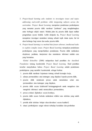 3. Project-based learning asks students to investigate issues and topics 
addressing real-world problems while integrating subjects across the 
curriculum. Project Based Leraning merupakan pendekatan pembelajaran 
yang menuntut peserta didik membuat “jembatan” yang menghubungkan 
antar berbagai subjek materi. Melalui jalan ini, peserta didik dapat melihat 
pengetahuan secara holistik. Lebih daripada itu, Project Based Learning 
merupakan investigasi mendalam tentang sebuah topik dunia nyata, hal ini 
akan berharga bagi atensi dan usaha peserta didik. 
4. Project-based learning is a method that fosters abstract, intellectual tasks 
to explore complex issues. Project Based Learning merupakan pendekatan 
pembelajaran yang memperhatikan pemahaman. Peserta didik melakukan 
eksplorasi, penilaian, interpretasi dan mensintesis informasi melalui cara 
yang bermakna. 
Global SchoolNet (2000) melaporkan hasil penelitian the AutoDesk 
Foundation tentang karakteristik Project Based Learning. Hasil penelitian 
tersebut menyebutkan bahwa Project Based Learning adalah pendekatan 
pembelajaran yang memiliki karakteristik sebagai berikut: 
1. peserta didik membuat keputusan tentang sebuah kerangka kerja, 
2. adanya permasalahan atau tantangan yang diajukan kepada peserta didik, 
3. peserta didik mendesain proses untuk menentukan solusi atas 
4 
permasalahan atau tantangan yang diajukan, 
4. peserta didik secara kolaboratif bertanggungjawab untuk mengakses dan 
mengelola informasi untuk memecahkan permasalahan, 
5. proses evaluasi dijalankan secara kontinyu, 
6. peserta didik secara berkala melakukan refleksi atas aktivitas yang sudah 
dijalankan, 
7. produk akhir aktivitas belajar akan dievaluasi secara kualitatif, 
8. situasi pembelajaran sangat toleran terhadap kesalahan dan perubahan 
 