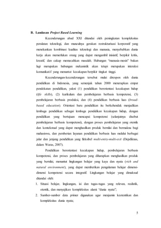 5 
B. Landasan Project Based Learning 
Kecenderungan abad XXI ditandai oleh peningkatan kompleksitas 
peralatan teknologi, dan munculnya gerakan restrukturisasi korporatif yang 
menekankan kombinasi kualitas teknologi dan manusia, menyebabkan dunia 
kerja akan memerlukan orang yang dapat mengambil inisiatif, berpikir kritis, 
kreatif, dan cakap memecahkan masalah. Hubungan “manusia-mesin” bukan 
lagi merupakan hubungan mekanistik akan tetapi merupakan interaksi 
komunikatif yang menuntut kecakapan berpikir tingkat tinggi. 
Kecenderungan-kecenderungan tersebut mulai direspon oleh dunia 
pendidikan di Indonesia, yang semenjak tahun 2000 menerapkan empat 
pendekatan pendidikan, yakni (1) pendidikan berorientasi kecakapan hidup 
(life skills), (2) kurikulum dan pembelajaran berbasis kompetensi, (3) 
pembelajaran berbasis produksi, dan (4) pendidikan berbasis luas (broad-based 
education). Orientasi baru pendidikan itu berkehendak menjadikan 
lembaga pendidikan sebagai lembaga pendidikan kecakapan hidup, dengan 
pendidikan yang bertujuan mencapai kompetensi (selanjutnya disebut 
pembelajaran berbasis kompetensi), dengan proses pembelajaran yang otentik 
dan kontekstual yang dapat menghasilkan produk bernilai dan bermakna bagi 
mahasiswa, dan pemberian layanan pendidikan berbasis luas melalui berbagai 
jalur dan jenjang pendidikan yang fleksibel multi-entry-multi-exit (Depdiknas, 
dalam Waras, 2007). 
Pendidikan berorientasi kecakapan hidup, pembelajaran berbasis 
kompetensi, dan proses pembelajaran yang diharapkan menghasilkan produk 
yang bernilai, menuntut lingkungan belajar yang kaya dan nyata (rich and 
natural environment), yang dapat memberikan pengalaman belajar dimensi-dimensi 
kompetensi secara integratif. Lingkungan belajar yang dimaksud 
ditandai oleh: 
1. Situasi belajar, lingkungan, isi dan tugas-tugas yang relevan, realistik, 
otentik, dan menyajikan kompleksitas alami “dunia nyata”; 
2. Sumber-sumber data primer digunakan agar menjamin keotentikan dan 
kompleksitas dunia nyata; 
 