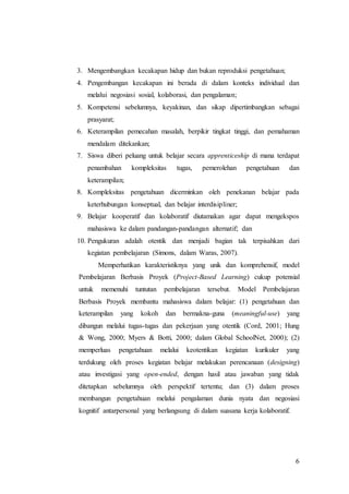 3. Mengembangkan kecakapan hidup dan bukan reproduksi pengetahuan; 
4. Pengembangan kecakapan ini berada di dalam konteks individual dan 
6 
melalui negosiasi sosial, kolaborasi, dan pengalaman; 
5. Kompetensi sebelumnya, keyakinan, dan sikap dipertimbangkan sebagai 
prasyarat; 
6. Keterampilan pemecahan masalah, berpikir tingkat tinggi, dan pemahaman 
mendalam ditekankan; 
7. Siswa diberi peluang untuk belajar secara apprenticeship di mana terdapat 
penambahan kompleksitas tugas, pemerolehan pengetahuan dan 
keterampilan; 
8. Kompleksitas pengetahuan dicerminkan oleh penekanan belajar pada 
keterhubungan konseptual, dan belajar interdisipliner; 
9. Belajar kooperatif dan kolaboratif diutamakan agar dapat mengekspos 
mahasiswa ke dalam pandangan-pandangan alternatif; dan 
10. Pengukuran adalah otentik dan menjadi bagian tak terpisahkan dari 
kegiatan pembelajaran (Simons, dalam Waras, 2007). 
Memperhatikan karakteristiknya yang unik dan komprehensif, model 
Pembelajaran Berbasis Proyek (Project-Based Learning) cukup potensial 
untuk memenuhi tuntutan pembelajaran tersebut. Model Pembelajaran 
Berbasis Proyek membantu mahasiswa dalam belajar: (1) pengetahuan dan 
keterampilan yang kokoh dan bermakna-guna (meaningful-use) yang 
dibangun melalui tugas-tugas dan pekerjaan yang otentik (Cord, 2001; Hung 
& Wong, 2000; Myers & Botti, 2000; dalam Global SchoolNet, 2000); (2) 
memperluas pengetahuan melalui keotentikan kegiatan kurikuler yang 
terdukung oleh proses kegiatan belajar melakukan perencanaan (designing) 
atau investigasi yang open-ended, dengan hasil atau jawaban yang tidak 
ditetapkan sebelumnya oleh perspektif tertentu; dan (3) dalam proses 
membangun pengetahuan melalui pengalaman dunia nyata dan negosiasi 
kognitif antarpersonal yang berlangsung di dalam suasana kerja kolaboratif. 
 