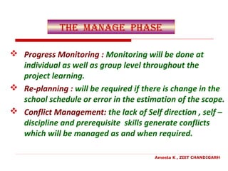 the manage Phase
 Progress Monitoring : Monitoring will be done at
individual as well as group level throughout the
project learning.
 Re-planning : will be required if there is change in the
school schedule or error in the estimation of the scope.
 Conflict Management: the lack of Self direction , self –
discipline and prerequisite skills generate conflicts
which will be managed as and when required.
Ameeta K , ZIET CHANDIGARH
 