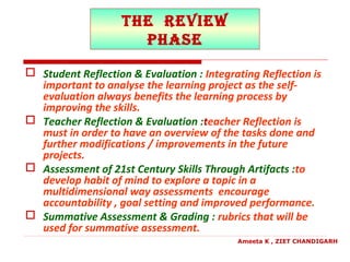 the revieW
PhaSe
 Student Reflection & Evaluation : Integrating Reflection is
important to analyse the learning project as the self-
evaluation always benefits the learning process by
improving the skills.
 Teacher Reflection & Evaluation :teacher Reflection is
must in order to have an overview of the tasks done and
further modifications / improvements in the future
projects.
 Assessment of 21st Century Skills Through Artifacts :to
develop habit of mind to explore a topic in a
multidimensional way assessments encourage
accountability , goal setting and improved performance.
 Summative Assessment & Grading : rubrics that will be
used for summative assessment.
Ameeta K , ZIET CHANDIGARH
 