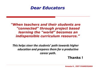 Dear Educators
"When teachers and their students are
"connected" through project based
learning the "world" becomes an
indispensible curriculum resource.”
This helps steer the students’ path towards higher
education and prepares them for a productive
career path.
Thanks !
Ameeta K , ZIET CHANDIGARH
 