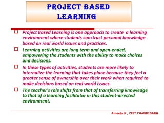 Project Based
Learning
 Project Based Learning is one approach to create a learning
environment where students construct personal knowledge
based on real world issues and practices.
 Learning activities are long term and open-ended,
empowering the students with the ability to make choices
and decisions.
 In these types of activities, students are more likely to
internalize the learning that takes place because they feel a
greater sense of ownership over their work when required to
make decisions based on real world issues.
 The teacher's role shifts from that of transferring knowledge
to that of a learning facilitator in this student-directed
environment.
Ameeta K , ZIET CHANDIGARH
 