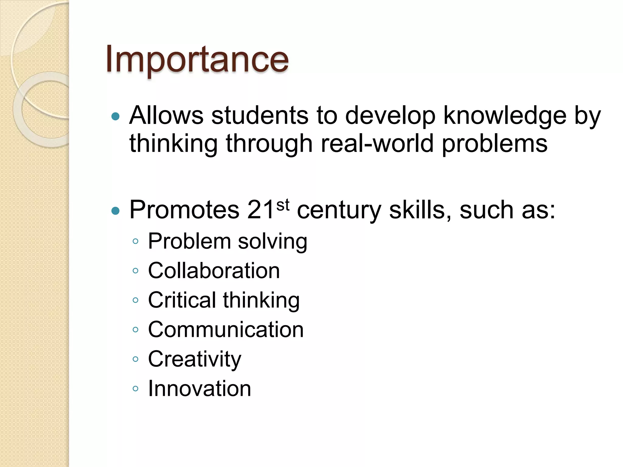 Importance
 Allows students to develop knowledge by
thinking through real-world problems
 Promotes 21st century skills, such as:
◦ Problem solving
◦ Collaboration
◦ Critical thinking
◦ Communication
◦ Creativity
◦ Innovation
 