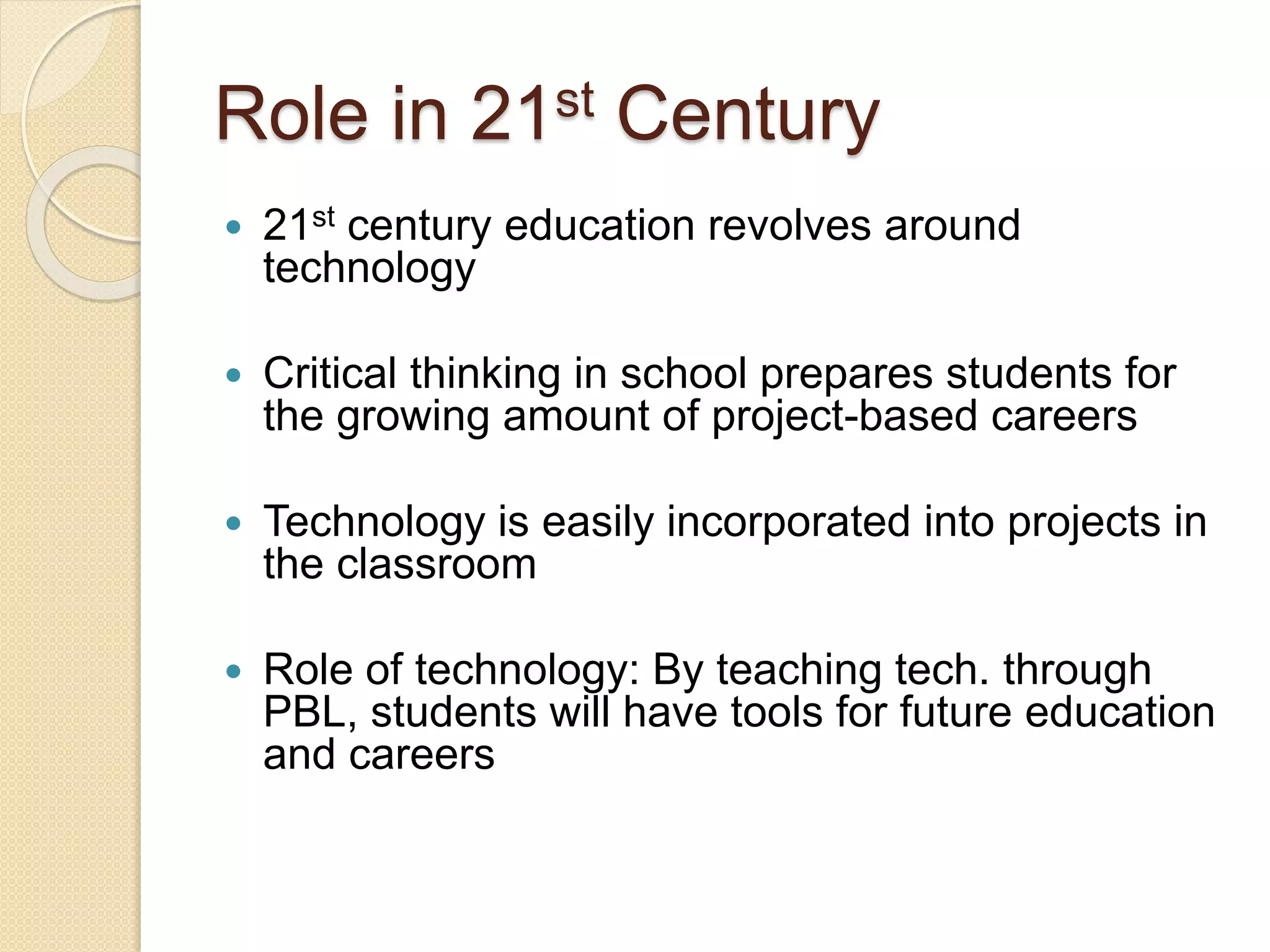 Role in 21st Century
 21st century education revolves around
technology
 Critical thinking in school prepares students for
the growing amount of project-based careers
 Technology is easily incorporated into projects in
the classroom
 Role of technology: By teaching tech. through
PBL, students will have tools for future education
and careers
 