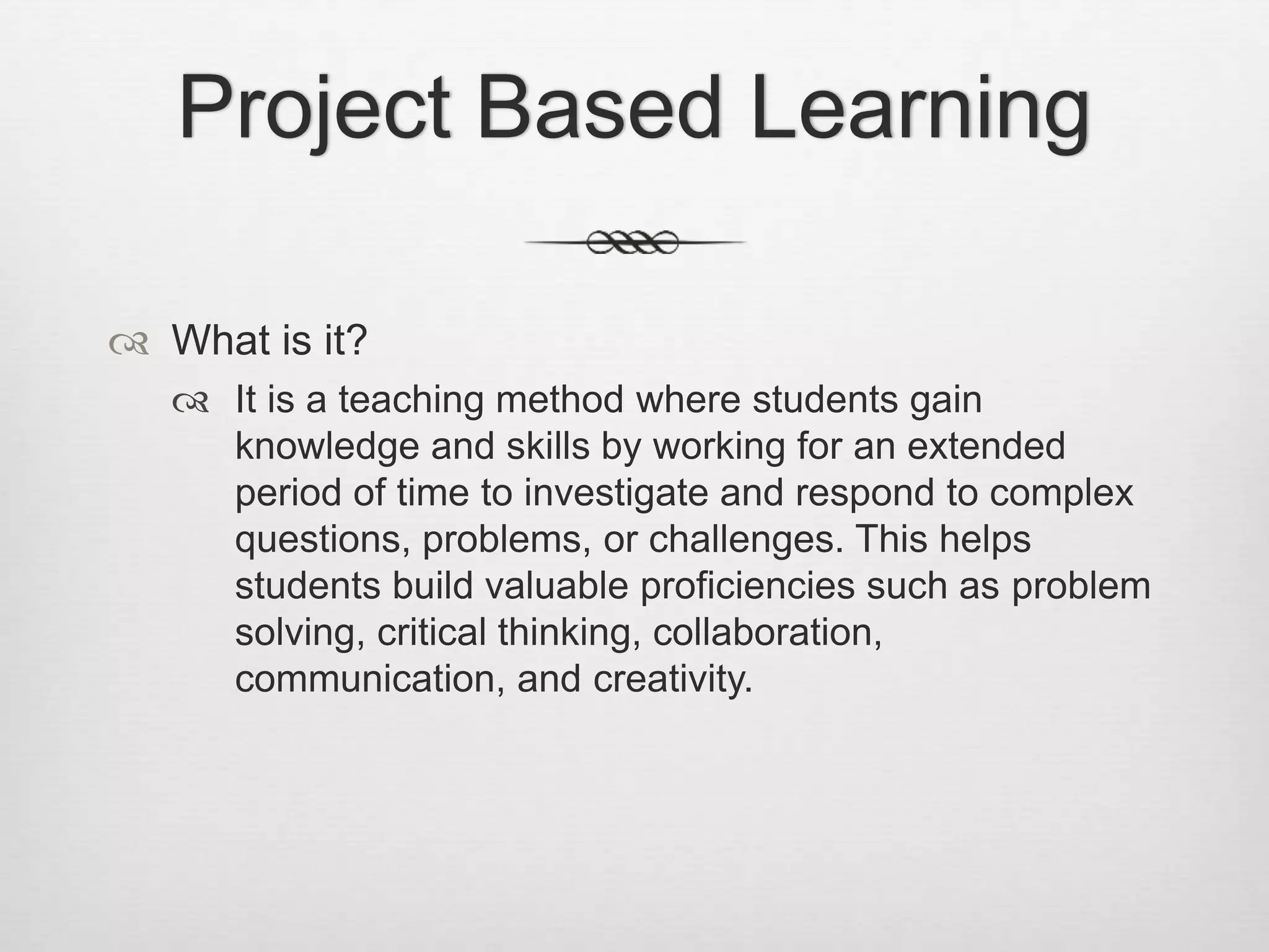 Project Based Learning
 What is it?
 It is a teaching method where students gain
knowledge and skills by working for an extended
period of time to investigate and respond to complex
questions, problems, or challenges. This helps
students build valuable proficiencies such as problem
solving, critical thinking, collaboration,
communication, and creativity.
 