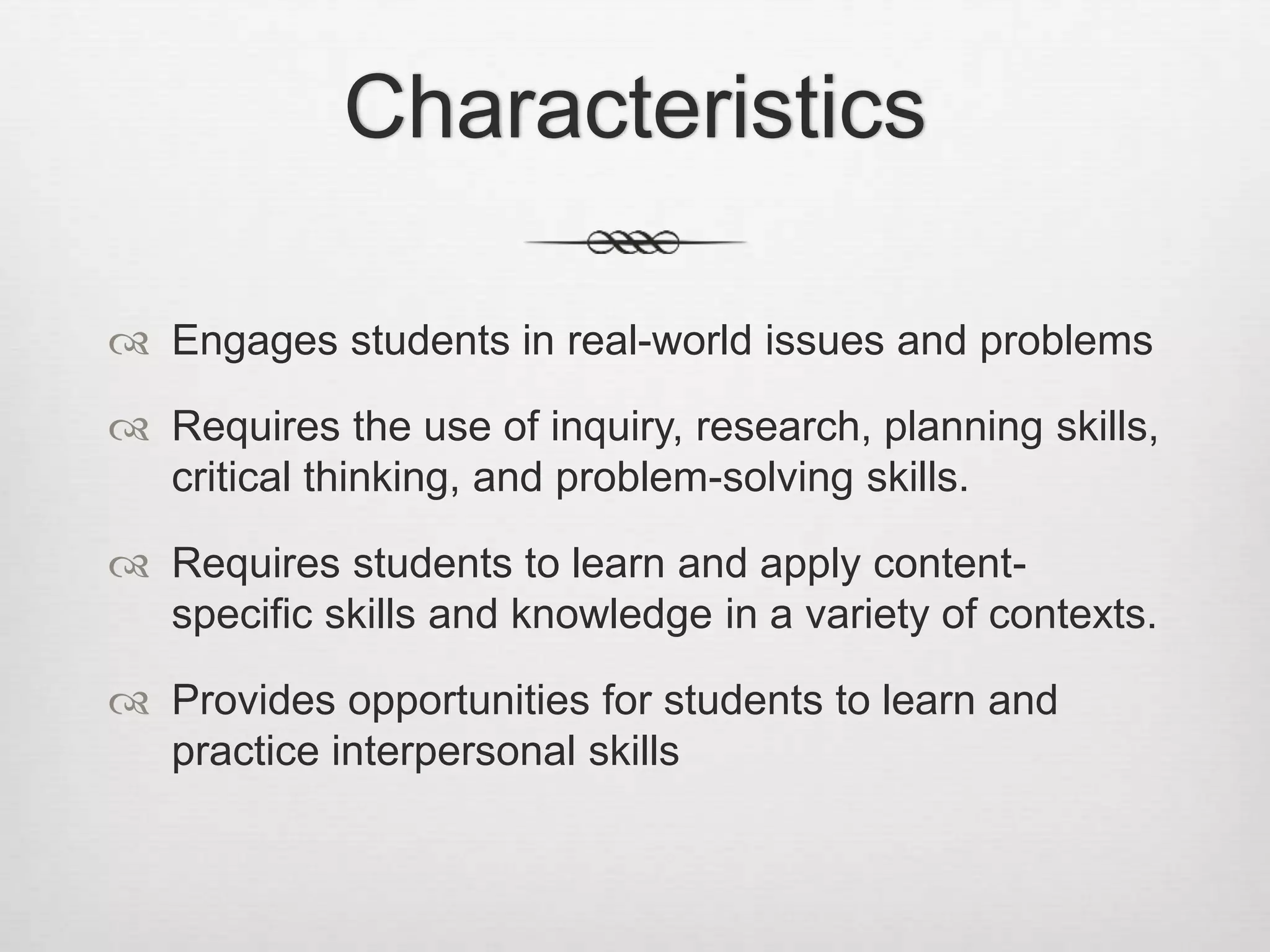 Characteristics
 Engages students in real-world issues and problems
 Requires the use of inquiry, research, planning skills,
critical thinking, and problem-solving skills.
 Requires students to learn and apply content-
specific skills and knowledge in a variety of contexts.
 Provides opportunities for students to learn and
practice interpersonal skills
 