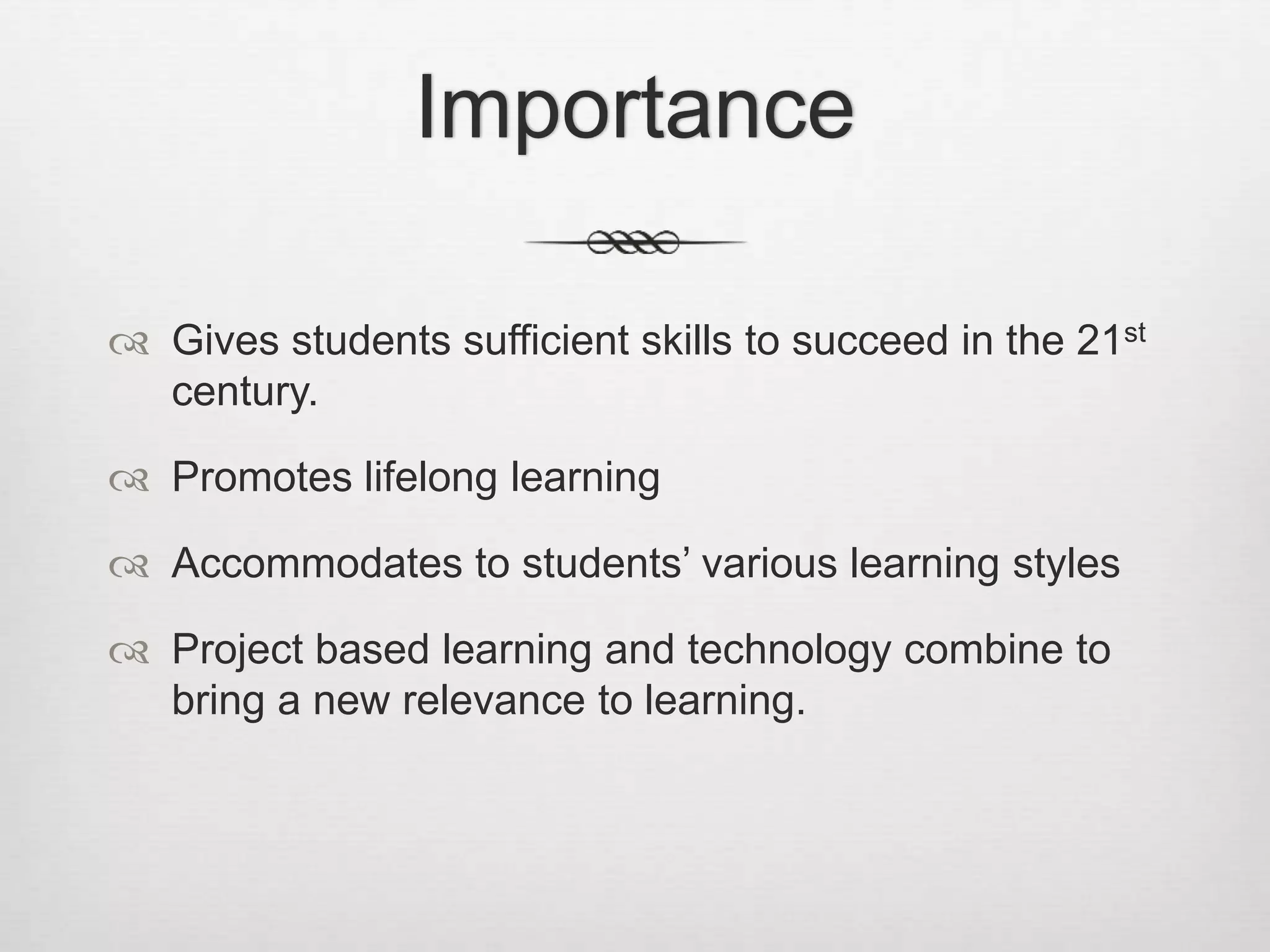 Importance
 Gives students sufficient skills to succeed in the 21st
century.
 Promotes lifelong learning
 Accommodates to students’ various learning styles
 Project based learning and technology combine to
bring a new relevance to learning.
 