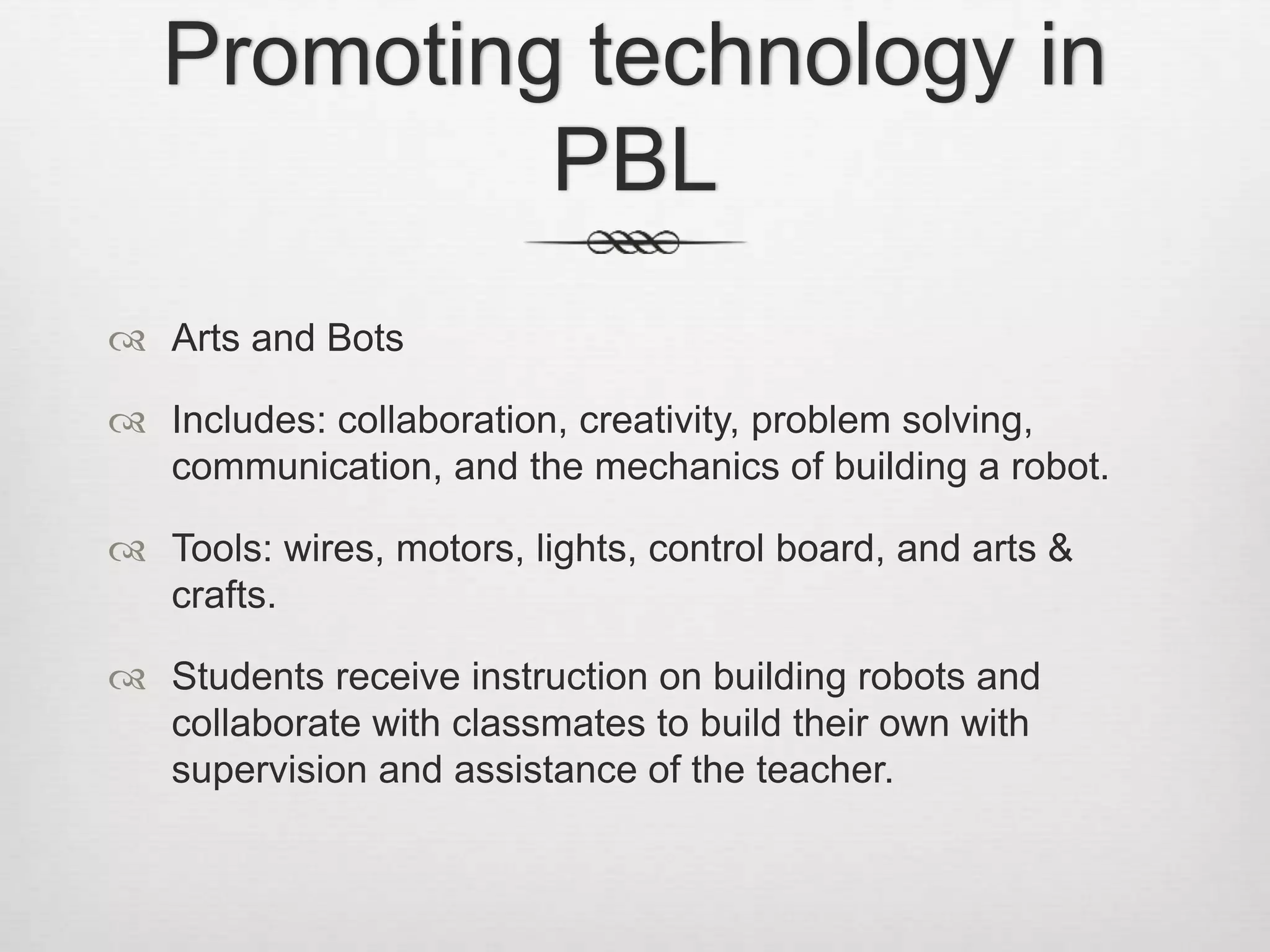 Promoting technology in
PBL
 Arts and Bots
 Includes: collaboration, creativity, problem solving,
communication, and the mechanics of building a robot.
 Tools: wires, motors, lights, control board, and arts &
crafts.
 Students receive instruction on building robots and
collaborate with classmates to build their own with
supervision and assistance of the teacher.
 