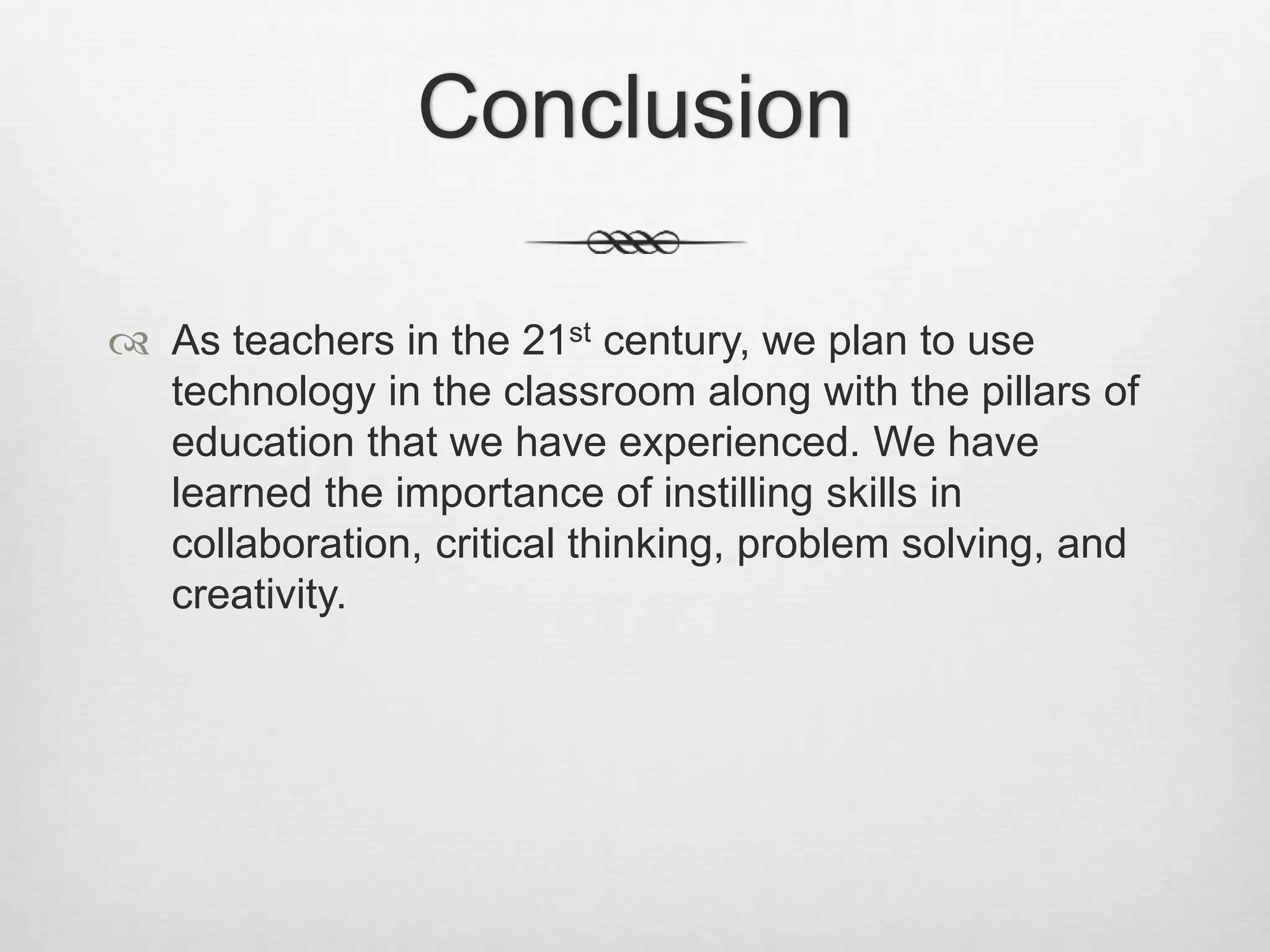 Conclusion
 As teachers in the 21st century, we plan to use
technology in the classroom along with the pillars of
education that we have experienced. We have
learned the importance of instilling skills in
collaboration, critical thinking, problem solving, and
creativity.
 