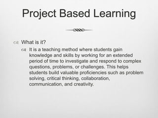 Project Based Learning
 What is it?
 It is a teaching method where students gain
knowledge and skills by working for an extended
period of time to investigate and respond to complex
questions, problems, or challenges. This helps
students build valuable proficiencies such as problem
solving, critical thinking, collaboration,
communication, and creativity.
 