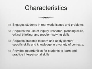 Characteristics
 Engages students in real-world issues and problems
 Requires the use of inquiry, research, planning skills,
critical thinking, and problem-solving skills.
 Requires students to learn and apply content-
specific skills and knowledge in a variety of contexts.
 Provides opportunities for students to learn and
practice interpersonal skills
 