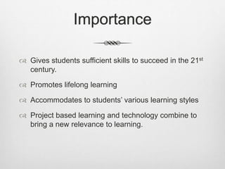 Importance
 Gives students sufficient skills to succeed in the 21st
century.
 Promotes lifelong learning
 Accommodates to students’ various learning styles
 Project based learning and technology combine to
bring a new relevance to learning.
 