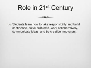 Role in 21st Century
 Students learn how to take responsibility and build
confidence, solve problems, work collaboratively,
communicate ideas, and be creative innovators.
 