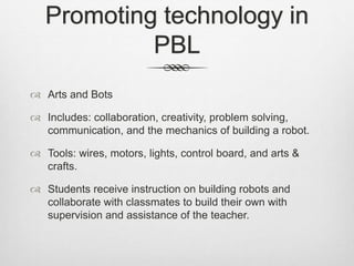 Promoting technology in
PBL
 Arts and Bots
 Includes: collaboration, creativity, problem solving,
communication, and the mechanics of building a robot.
 Tools: wires, motors, lights, control board, and arts &
crafts.
 Students receive instruction on building robots and
collaborate with classmates to build their own with
supervision and assistance of the teacher.
 