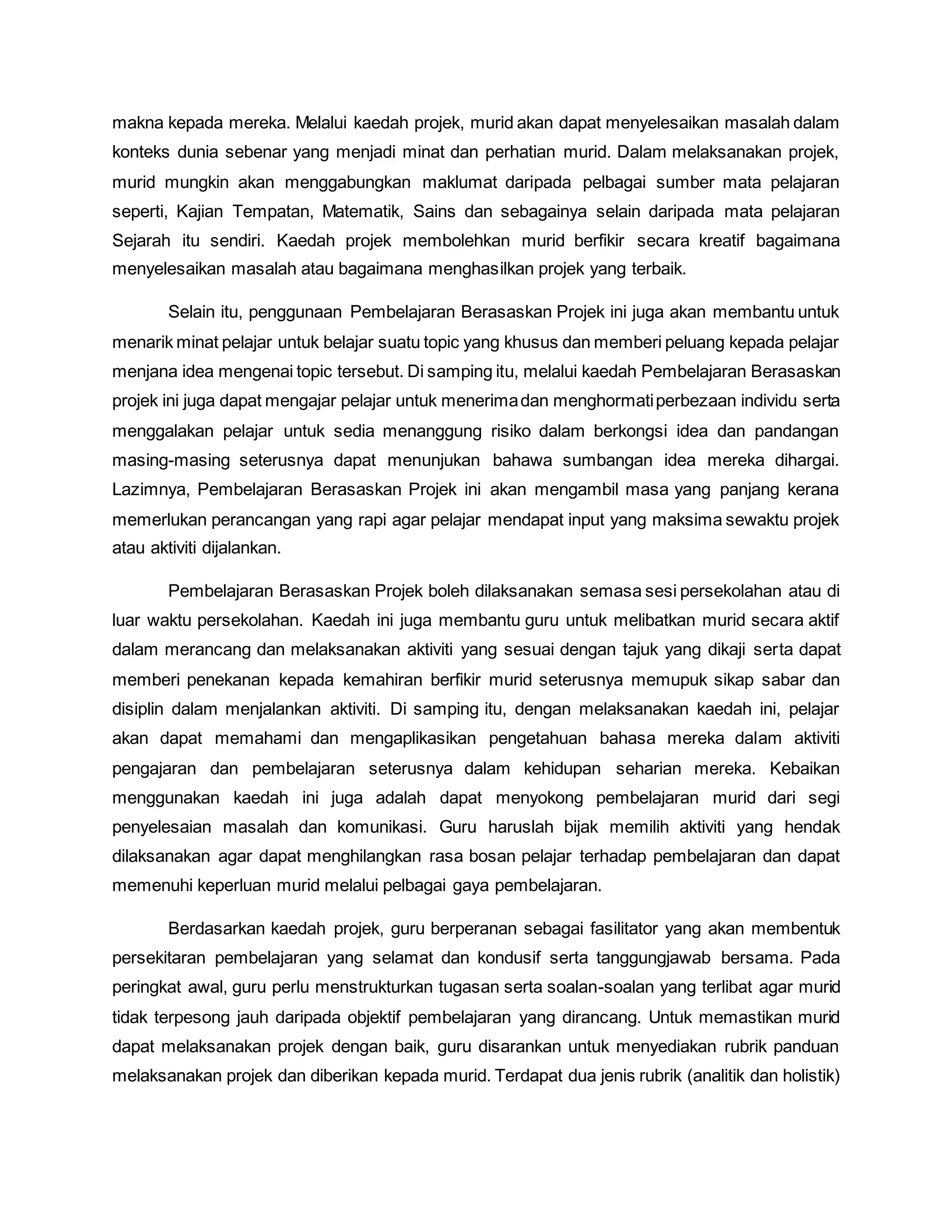 makna kepada mereka. Melalui kaedah projek, murid akan dapat menyelesaikan masalah dalam
konteks dunia sebenar yang menjadi minat dan perhatian murid. Dalam melaksanakan projek,
murid mungkin akan menggabungkan maklumat daripada pelbagai sumber mata pelajaran
seperti, Kajian Tempatan, Matematik, Sains dan sebagainya selain daripada mata pelajaran
Sejarah itu sendiri. Kaedah projek membolehkan murid berfikir secara kreatif bagaimana
menyelesaikan masalah atau bagaimana menghasilkan projek yang terbaik.
Selain itu, penggunaan Pembelajaran Berasaskan Projek ini juga akan membantu untuk
menarik minat pelajar untuk belajar suatu topic yang khusus dan memberi peluang kepada pelajar
menjana idea mengenai topic tersebut. Di samping itu, melalui kaedah Pembelajaran Berasaskan
projek ini juga dapat mengajar pelajar untuk menerimadan menghormatiperbezaan individu serta
menggalakan pelajar untuk sedia menanggung risiko dalam berkongsi idea dan pandangan
masing-masing seterusnya dapat menunjukan bahawa sumbangan idea mereka dihargai.
Lazimnya, Pembelajaran Berasaskan Projek ini akan mengambil masa yang panjang kerana
memerlukan perancangan yang rapi agar pelajar mendapat input yang maksima sewaktu projek
atau aktiviti dijalankan.
Pembelajaran Berasaskan Projek boleh dilaksanakan semasa sesi persekolahan atau di
luar waktu persekolahan. Kaedah ini juga membantu guru untuk melibatkan murid secara aktif
dalam merancang dan melaksanakan aktiviti yang sesuai dengan tajuk yang dikaji serta dapat
memberi penekanan kepada kemahiran berfikir murid seterusnya memupuk sikap sabar dan
disiplin dalam menjalankan aktiviti. Di samping itu, dengan melaksanakan kaedah ini, pelajar
akan dapat memahami dan mengaplikasikan pengetahuan bahasa mereka dalam aktiviti
pengajaran dan pembelajaran seterusnya dalam kehidupan seharian mereka. Kebaikan
menggunakan kaedah ini juga adalah dapat menyokong pembelajaran murid dari segi
penyelesaian masalah dan komunikasi. Guru haruslah bijak memilih aktiviti yang hendak
dilaksanakan agar dapat menghilangkan rasa bosan pelajar terhadap pembelajaran dan dapat
memenuhi keperluan murid melalui pelbagai gaya pembelajaran.
Berdasarkan kaedah projek, guru berperanan sebagai fasilitator yang akan membentuk
persekitaran pembelajaran yang selamat dan kondusif serta tanggungjawab bersama. Pada
peringkat awal, guru perlu menstrukturkan tugasan serta soalan-soalan yang terlibat agar murid
tidak terpesong jauh daripada objektif pembelajaran yang dirancang. Untuk memastikan murid
dapat melaksanakan projek dengan baik, guru disarankan untuk menyediakan rubrik panduan
melaksanakan projek dan diberikan kepada murid. Terdapat dua jenis rubrik (analitik dan holistik)
 