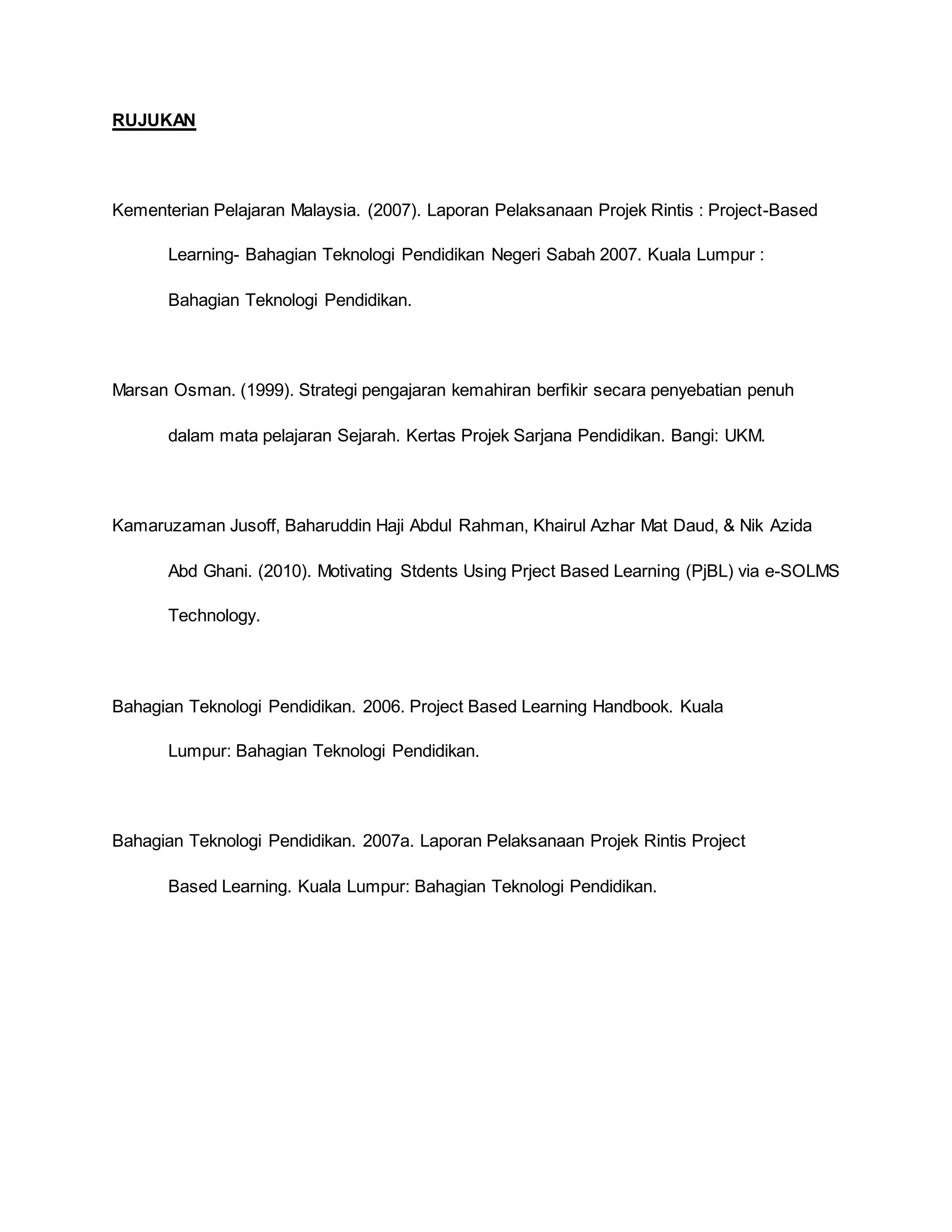 RUJUKAN
Kementerian Pelajaran Malaysia. (2007). Laporan Pelaksanaan Projek Rintis : Project-Based
Learning- Bahagian Teknologi Pendidikan Negeri Sabah 2007. Kuala Lumpur :
Bahagian Teknologi Pendidikan.
Marsan Osman. (1999). Strategi pengajaran kemahiran berfikir secara penyebatian penuh
dalam mata pelajaran Sejarah. Kertas Projek Sarjana Pendidikan. Bangi: UKM.
Kamaruzaman Jusoff, Baharuddin Haji Abdul Rahman, Khairul Azhar Mat Daud, & Nik Azida
Abd Ghani. (2010). Motivating Stdents Using Prject Based Learning (PjBL) via e-SOLMS
Technology.
Bahagian Teknologi Pendidikan. 2006. Project Based Learning Handbook. Kuala
Lumpur: Bahagian Teknologi Pendidikan.
Bahagian Teknologi Pendidikan. 2007a. Laporan Pelaksanaan Projek Rintis Project
Based Learning. Kuala Lumpur: Bahagian Teknologi Pendidikan.
 