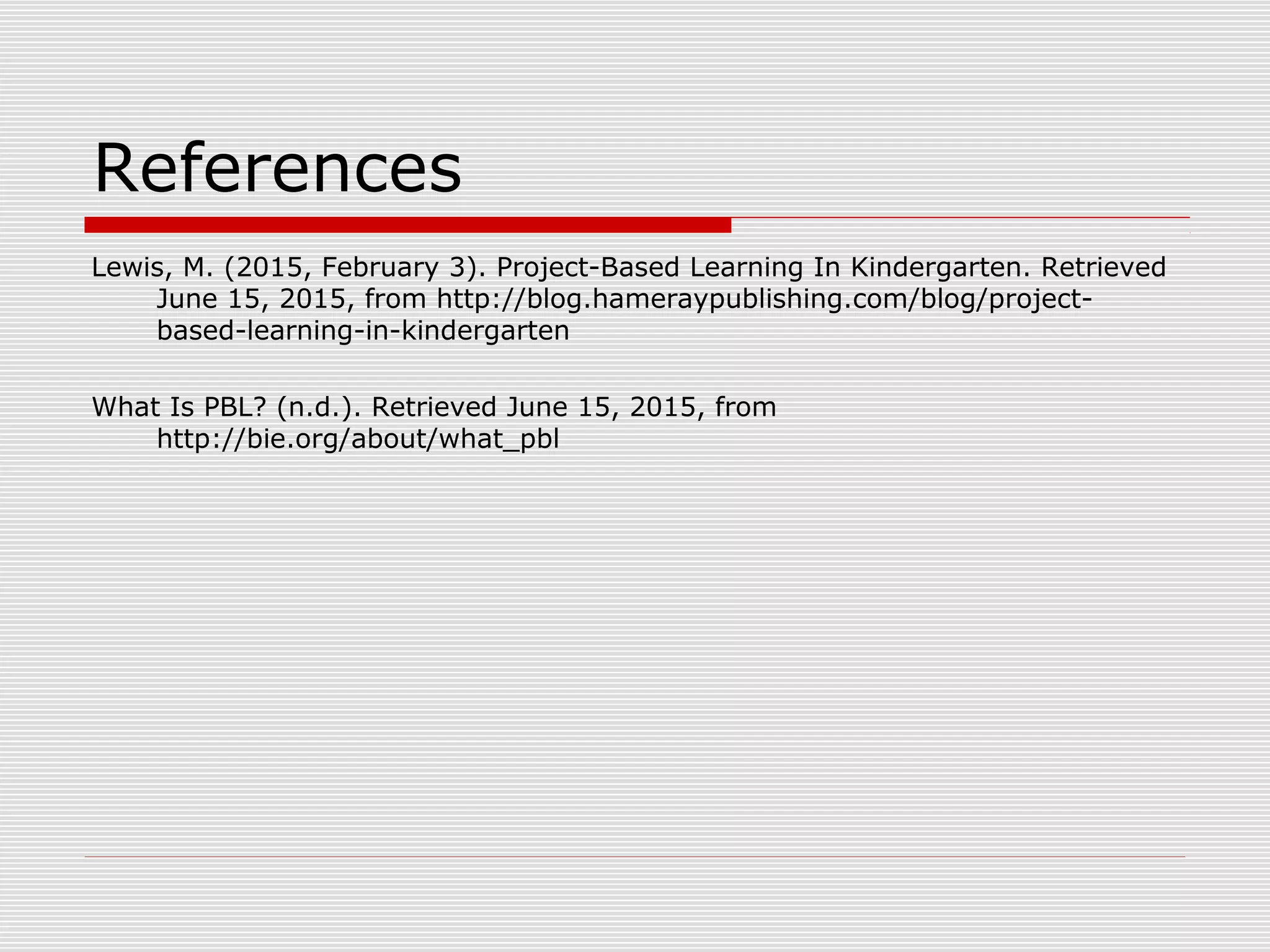 References
Lewis, M. (2015, February 3). Project-Based Learning In Kindergarten. Retrieved
June 15, 2015, from http://blog.hameraypublishing.com/blog/project-
based-learning-in-kindergarten
What Is PBL? (n.d.). Retrieved June 15, 2015, from
http://bie.org/about/what_pbl
 
