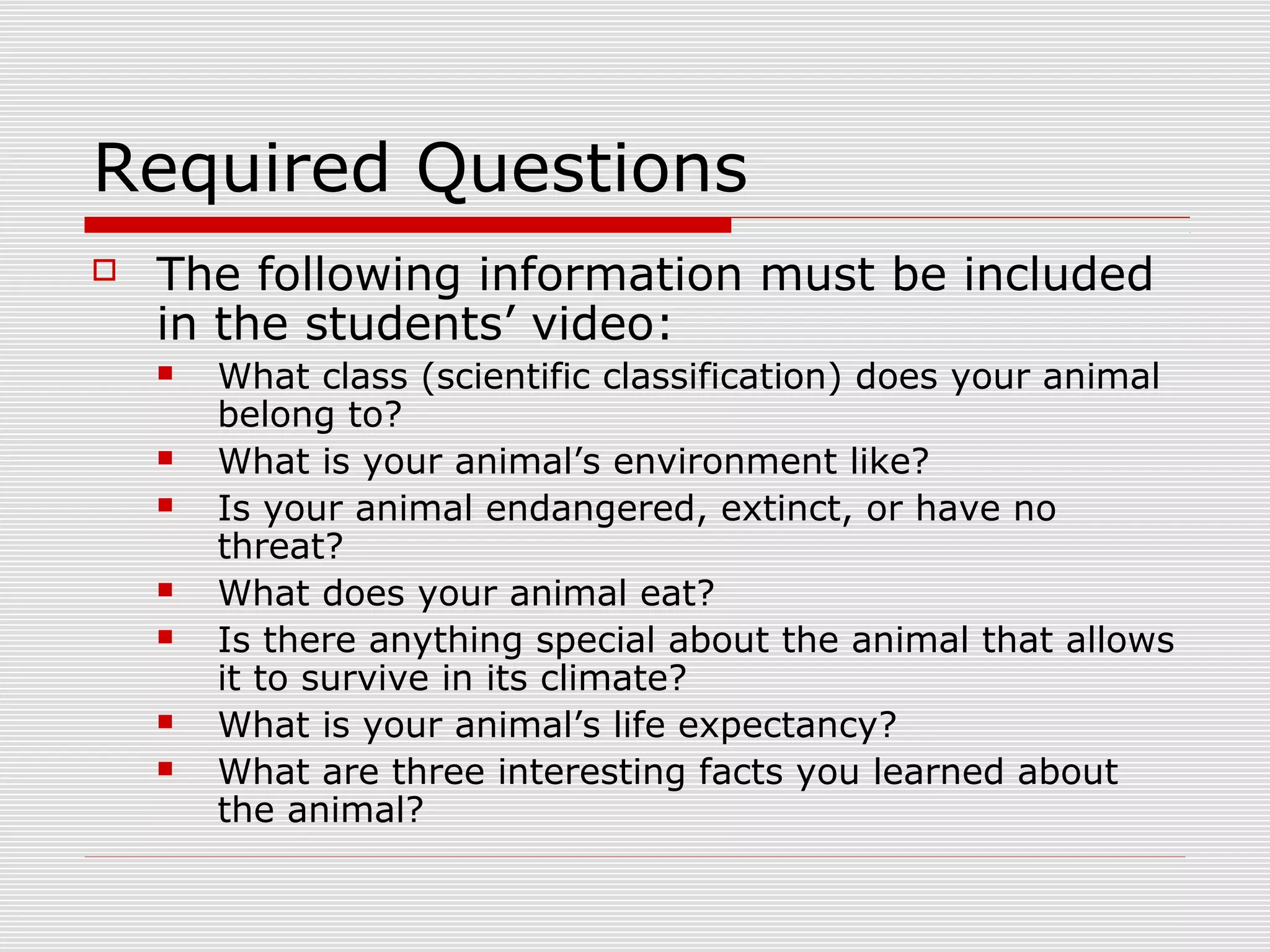 Required Questions
 The following information must be included
in the students’ video:
 What class (scientific classification) does your animal
belong to?
 What is your animal’s environment like?
 Is your animal endangered, extinct, or have no
threat?
 What does your animal eat?
 Is there anything special about the animal that allows
it to survive in its climate?
 What is your animal’s life expectancy?
 What are three interesting facts you learned about
the animal?
 