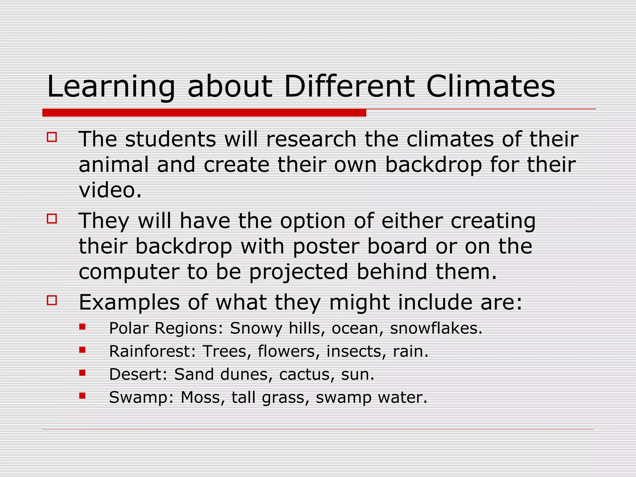 Learning about Different Climates
 The students will research the climates of their
animal and create their own backdrop for their
video.
 They will have the option of either creating
their backdrop with poster board or on the
computer to be projected behind them.
 Examples of what they might include are:
 Polar Regions: Snowy hills, ocean, snowflakes.
 Rainforest: Trees, flowers, insects, rain.
 Desert: Sand dunes, cactus, sun.
 Swamp: Moss, tall grass, swamp water.
 