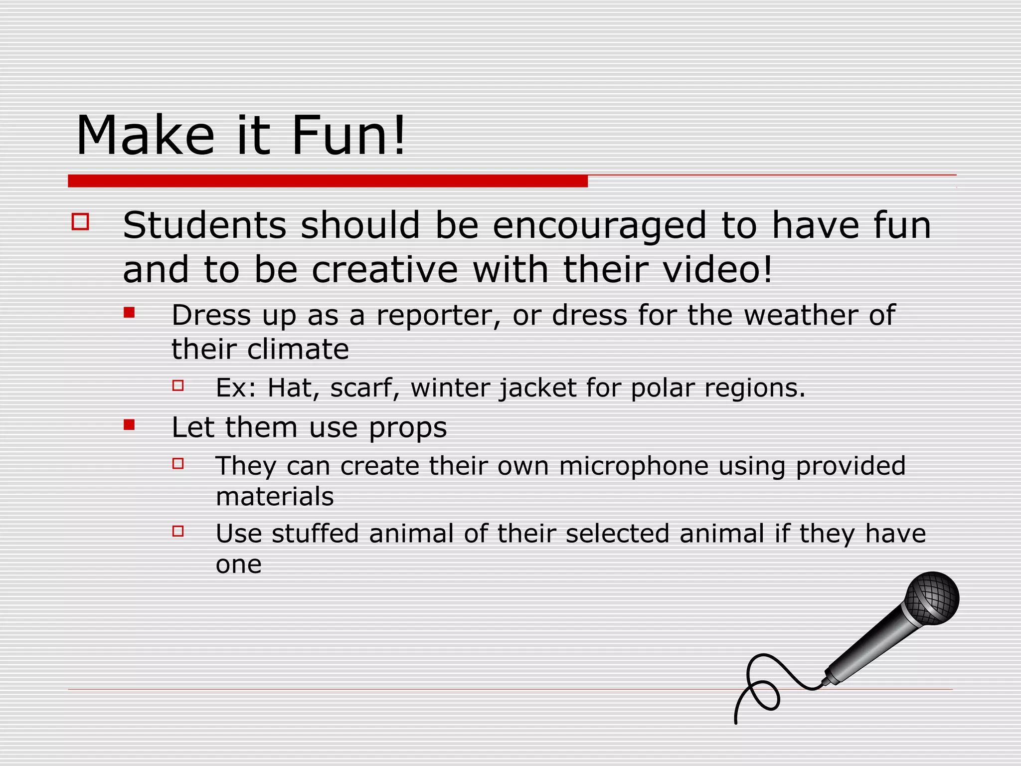 Make it Fun!
 Students should be encouraged to have fun
and to be creative with their video!
 Dress up as a reporter, or dress for the weather of
their climate
 Ex: Hat, scarf, winter jacket for polar regions.
 Let them use props
 They can create their own microphone using provided
materials
 Use stuffed animal of their selected animal if they have
one
 