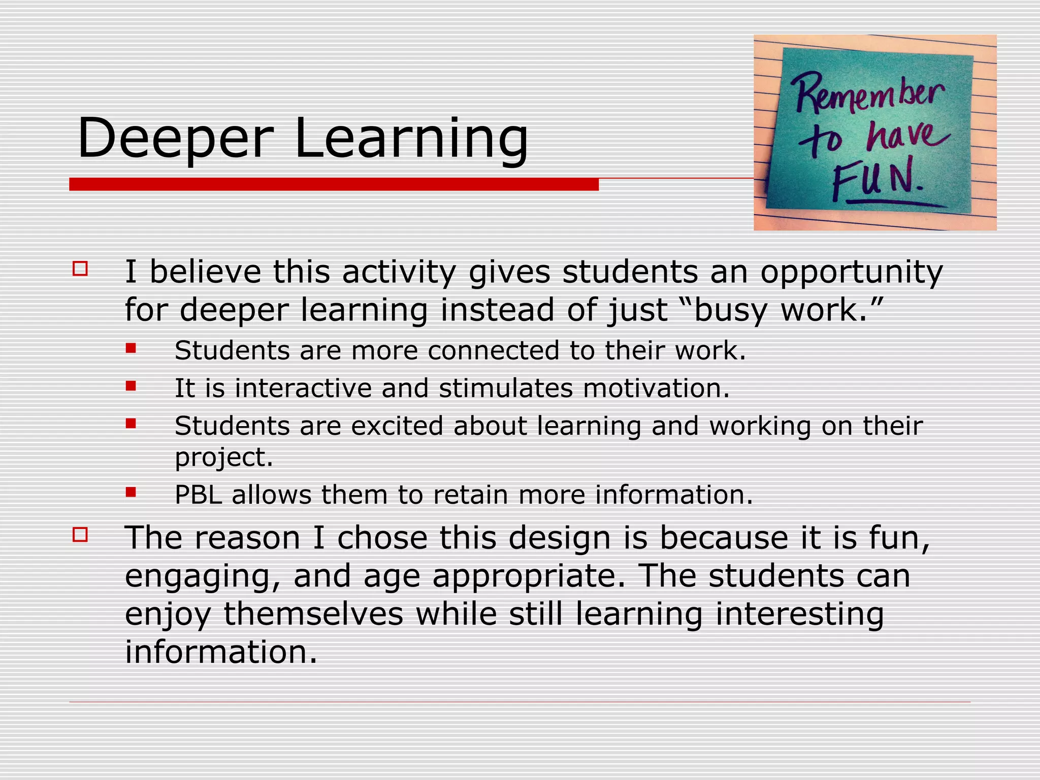 Deeper Learning
 I believe this activity gives students an opportunity
for deeper learning instead of just “busy work.”
 Students are more connected to their work.
 It is interactive and stimulates motivation.
 Students are excited about learning and working on their
project.
 PBL allows them to retain more information.
 The reason I chose this design is because it is fun,
engaging, and age appropriate. The students can
enjoy themselves while still learning interesting
information.
 