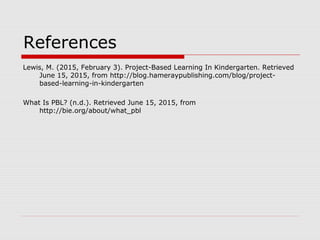 References
Lewis, M. (2015, February 3). Project-Based Learning In Kindergarten. Retrieved
June 15, 2015, from http://blog.hameraypublishing.com/blog/project-
based-learning-in-kindergarten
What Is PBL? (n.d.). Retrieved June 15, 2015, from
http://bie.org/about/what_pbl
 