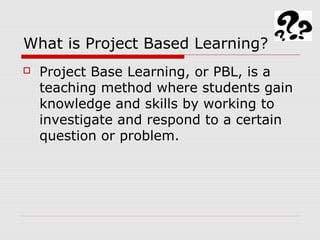 What is Project Based Learning?
 Project Base Learning, or PBL, is a
teaching method where students gain
knowledge and skills by working to
investigate and respond to a certain
question or problem.
 
