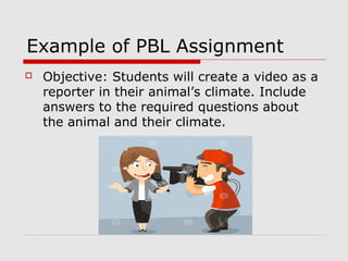 Example of PBL Assignment
 Objective: Students will create a video as a
reporter in their animal’s climate. Include
answers to the required questions about
the animal and their climate.
 